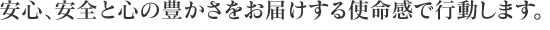 安心、安全と心の豊かさをお届けする使命感で行動します。